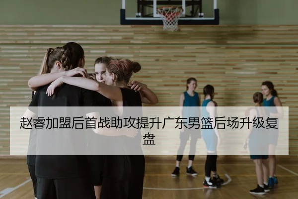 赵睿加盟后首战助攻提升广东男篮后场升级复盘