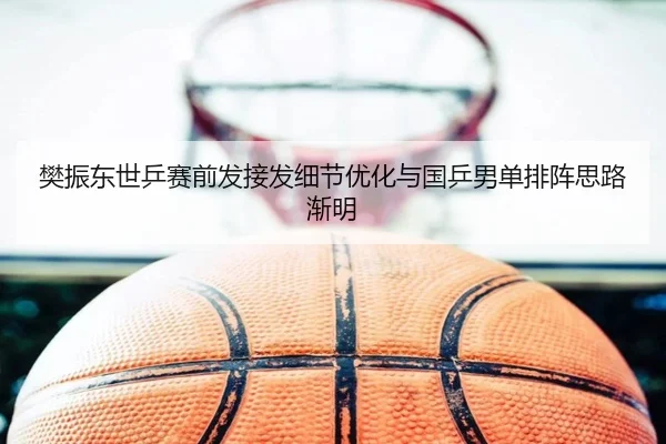 樊振东世乒赛前发接发细节优化与国乒男单排阵思路渐明